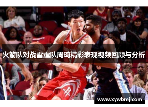 火箭队对战雷霆队周琦精彩表现视频回顾与分析