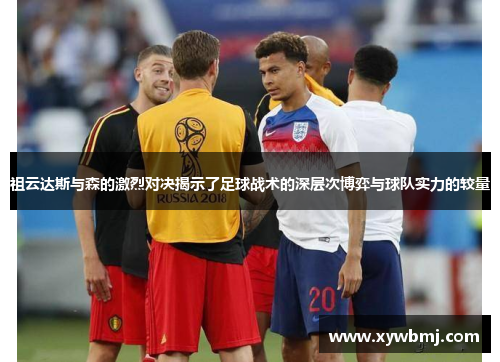 祖云达斯与森的激烈对决揭示了足球战术的深层次博弈与球队实力的较量